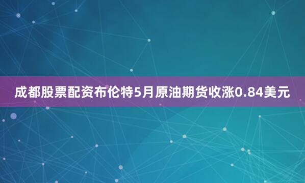 成都股票配资布伦特5月原油期货收涨0.84美元