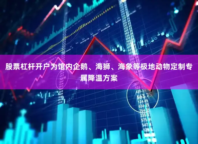 股票杠杆开户为馆内企鹅、海狮、海象等极地动物定制专属降温方案