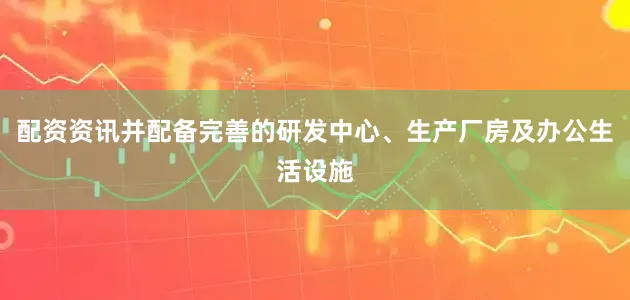 配资资讯并配备完善的研发中心、生产厂房及办公生活设施
