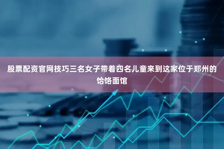 股票配资官网技巧三名女子带着四名儿童来到这家位于郑州的饸饹面馆