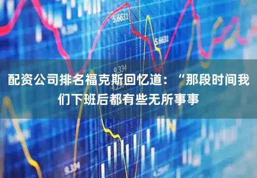 配资公司排名福克斯回忆道：“那段时间我们下班后都有些无所事事